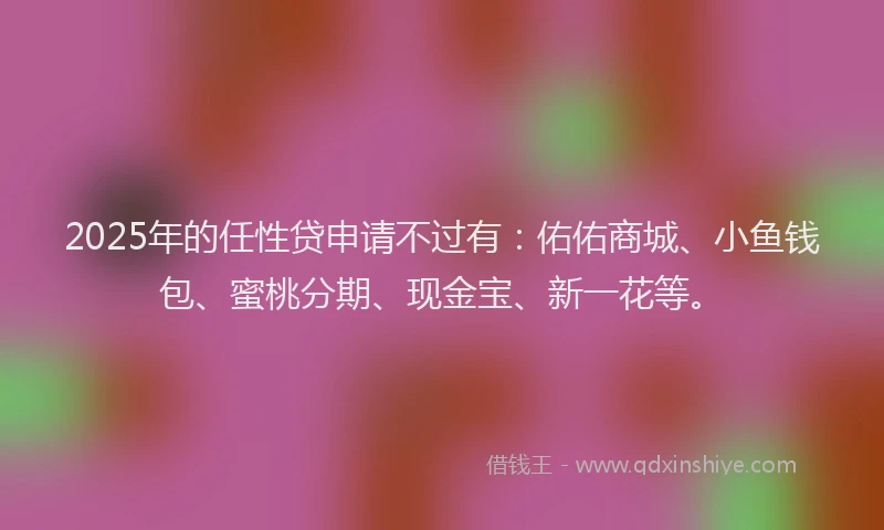 2025年的任性贷申请不过有：佑佑商城、小鱼钱包、蜜桃分期、现金宝、新一花等。