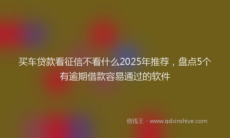 买车贷款看征信不看什么2025年推荐，盘点5个有逾期借款容易通过的软件