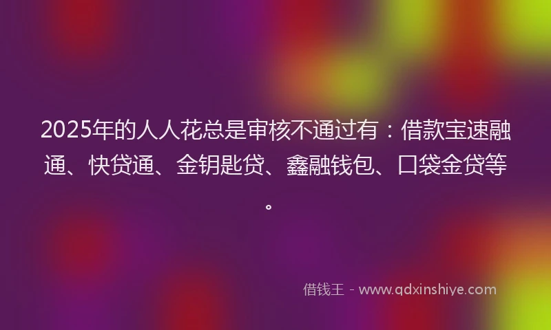 2025年的人人花总是审核不通过有：借款宝速融通、快贷通、金钥匙贷、鑫融钱包、口袋金贷等。
