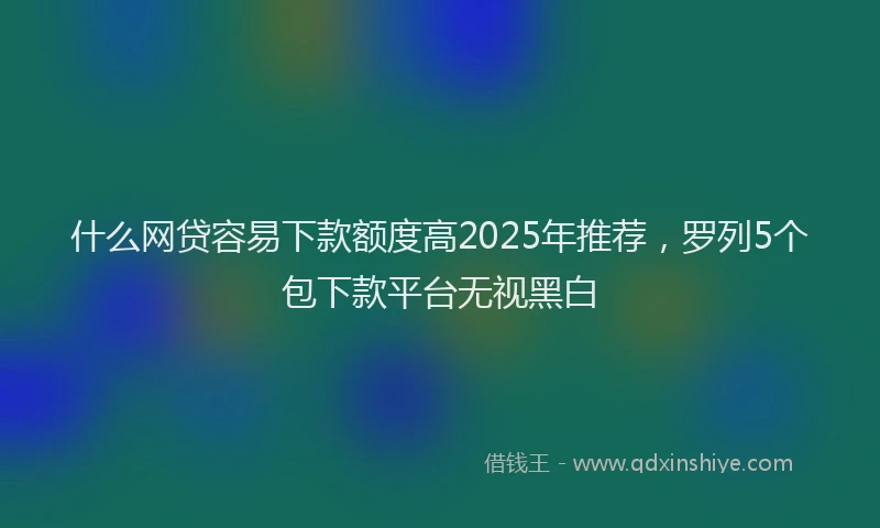 什么网贷容易下款额度高2025年推荐，罗列5个包下款平台无视黑白