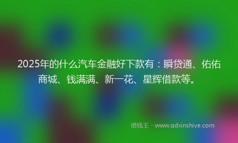 2025年的什么汽车金融好下款有：瞬贷通、佑佑商城、钱满满、新一花、星辉借款等。