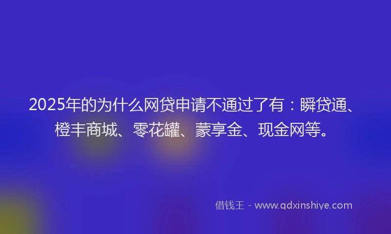 2025年的为什么网贷申请不通过了有：瞬贷通、橙丰商城、零花罐、蒙享金、现金网等。