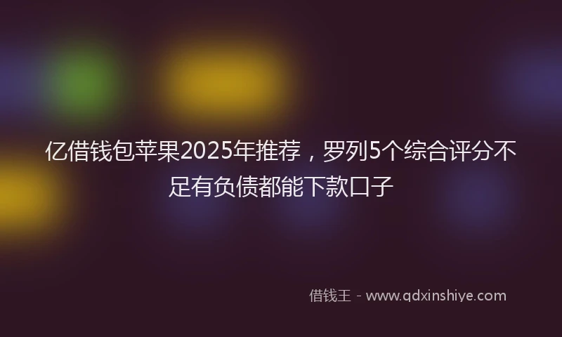 亿借钱包苹果2025年推荐，罗列5个综合评分不足有负债都能下款口子