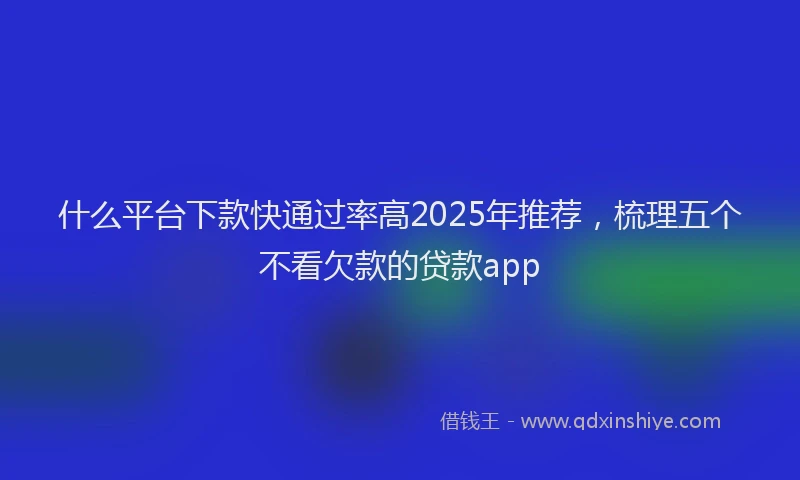 什么平台下款快通过率高2025年推荐，梳理五个不看欠款的贷款app