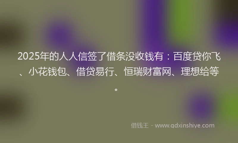 2025年的人人信签了借条没收钱有：百度贷你飞、小花钱包、借贷易行、恒瑞财富网、理想给等。