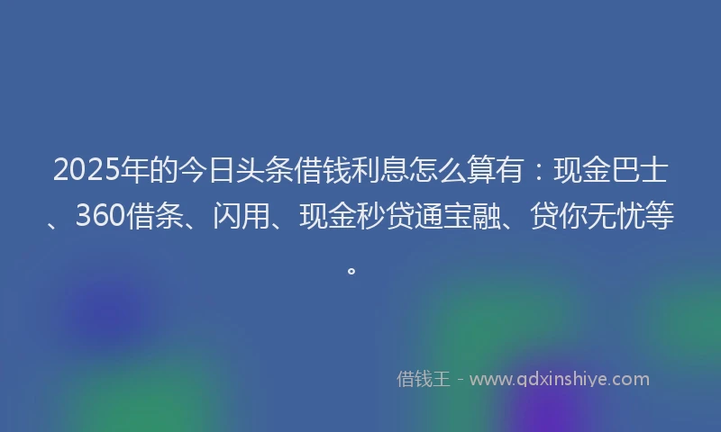 2025年的今日头条借钱利息怎么算有：现金巴士、360借条、闪用、现金秒贷通宝融、贷你无忧等。