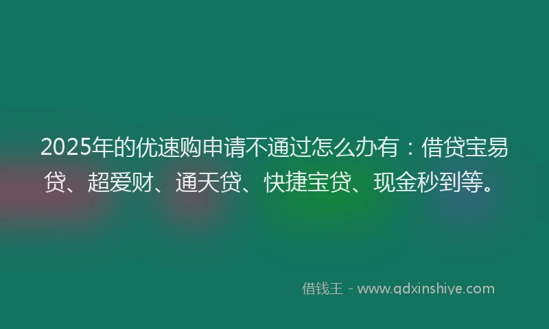 2025年的优速购申请不通过怎么办有：借贷宝易贷、超爱财、通天贷、快捷宝贷、现金秒到等。