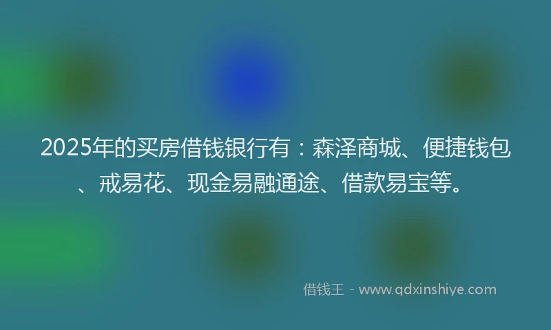 2025年的买房借钱银行有：森泽商城、便捷钱包、戒易花、现金易融通途、借款易宝等。