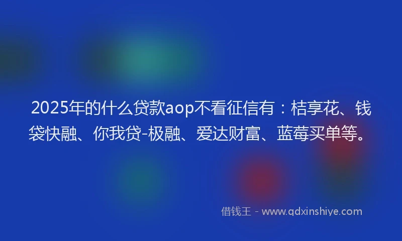 2025年的什么贷款aop不看征信有：桔享花、钱袋快融、你我贷-极融、爱达财富、蓝莓买单等。