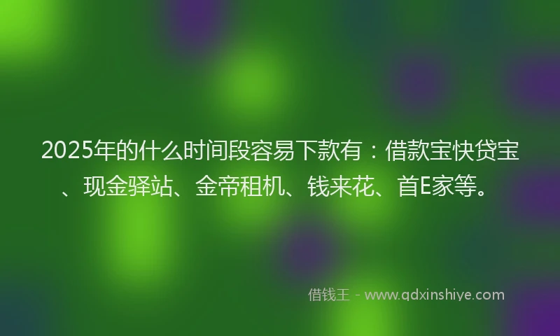 2025年的什么时间段容易下款有:借款宝快贷宝、现金驿站、金帝租机、钱来花、首E家等。