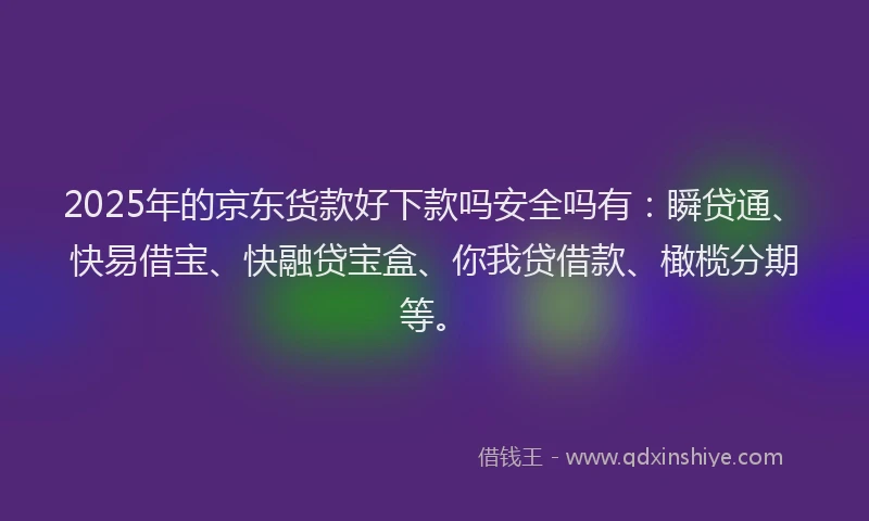 2025年的京东货款好下款吗安全吗有：瞬贷通、快易借宝、快融贷宝盒、你我贷借款、橄榄分期等。