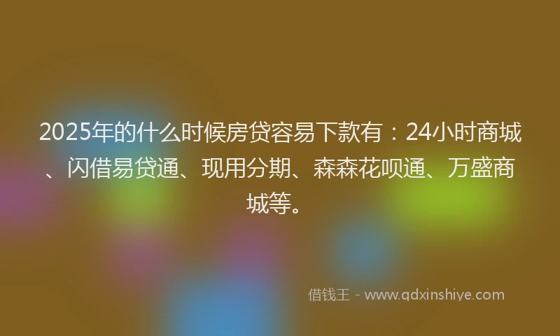 2025年的什么时候房贷容易下款有：24小时商城、闪借易贷通、现用分期、森森花呗通、万盛商城等。