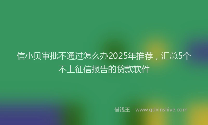 信小贝审批不通过怎么办2025年推荐，汇总5个不上征信报告的贷款软件