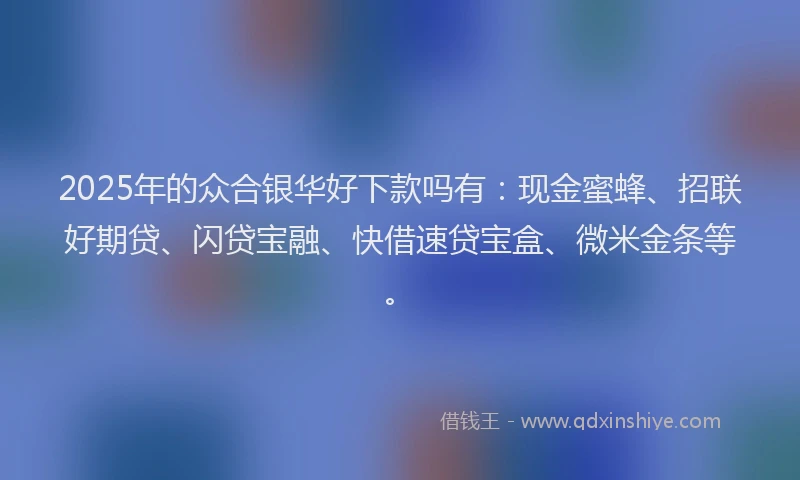 2025年的众合银华好下款吗有：现金蜜蜂、招联好期贷、闪贷宝融、快借速贷宝盒、微米金条等。