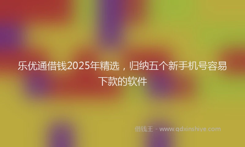 乐优通借钱2025年精选，归纳五个新手机号容易下款的软件