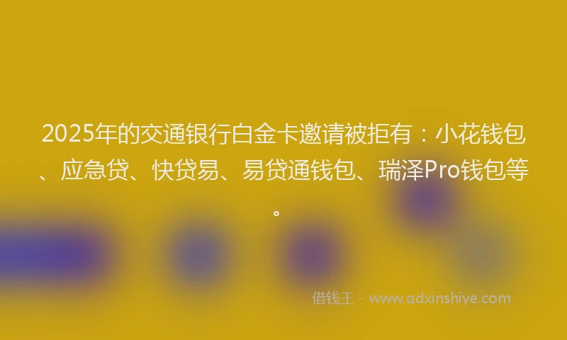 2025年的交通银行白金卡邀请被拒有：小花钱包、应急贷、快贷易、易贷通钱包、瑞泽Pro钱包等。