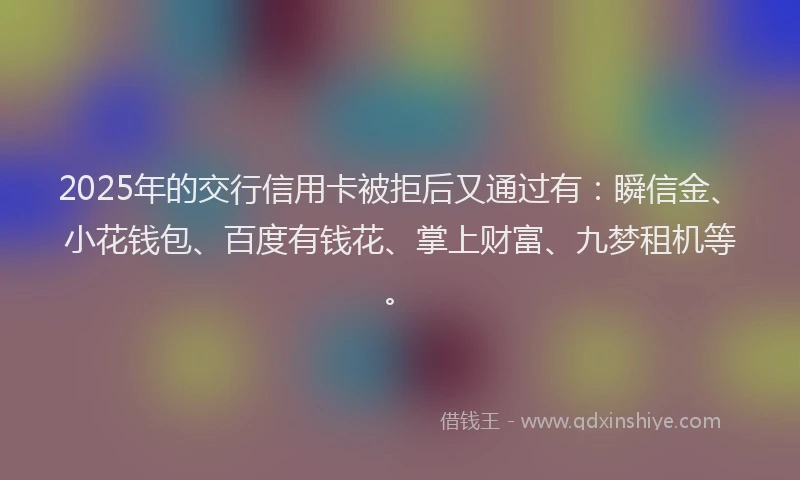 2025年的交行信用卡被拒后又通过有：瞬信金、小花钱包、百度有钱花、掌上财富、九梦租机等。