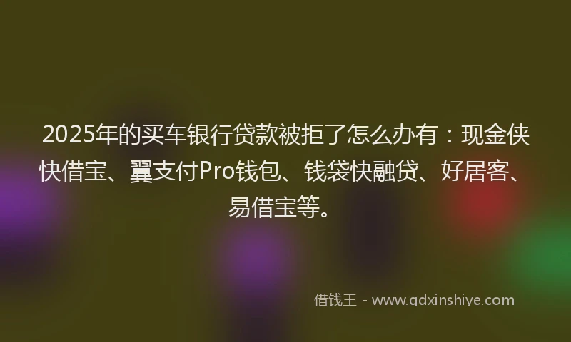 2025年的买车银行贷款被拒了怎么办有：现金侠快借宝、翼支付Pro钱包、钱袋快融贷、好居客、易借宝等。