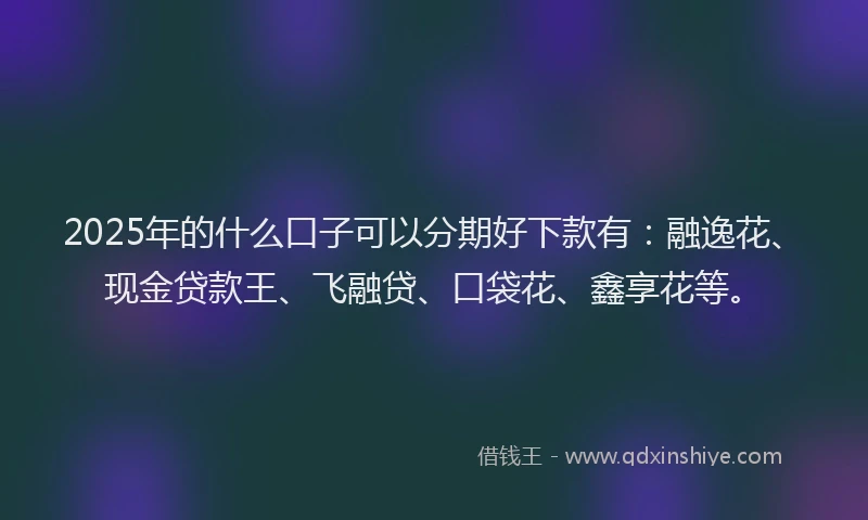 2025年的什么口子可以分期好下款有：融逸花、现金贷款王、飞融贷、口袋花、鑫享花等。