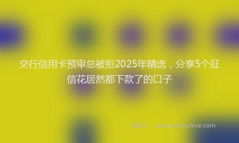 交行信用卡预审总被拒2025年精选，分享5个征信花居然都下款了的口子