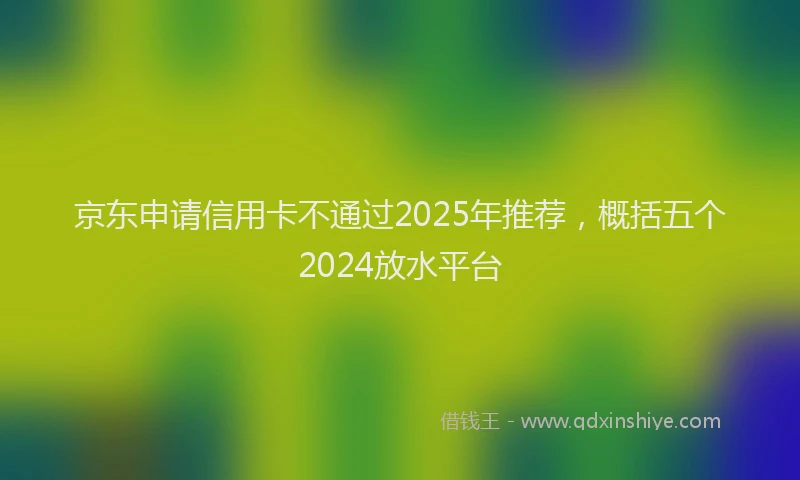 京东申请信用卡不通过2025年推荐，概括五个2024放水平台