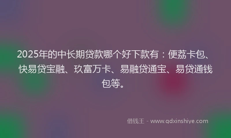 2025年的中长期贷款哪个好下款有：便荔卡包、快易贷宝融、玖富万卡、易融贷通宝、易贷通钱包等。