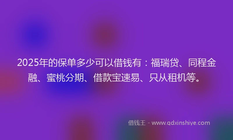 2025年的保单多少可以借钱有：福瑞贷、同程金融、蜜桃分期、借款宝速易、只从租机等。
