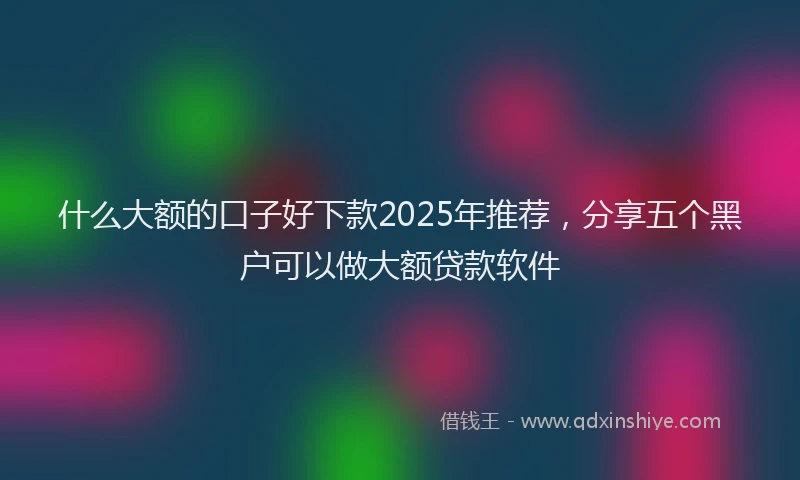 什么大额的口子好下款2025年推荐，分享五个黑户可以做大额贷款软件