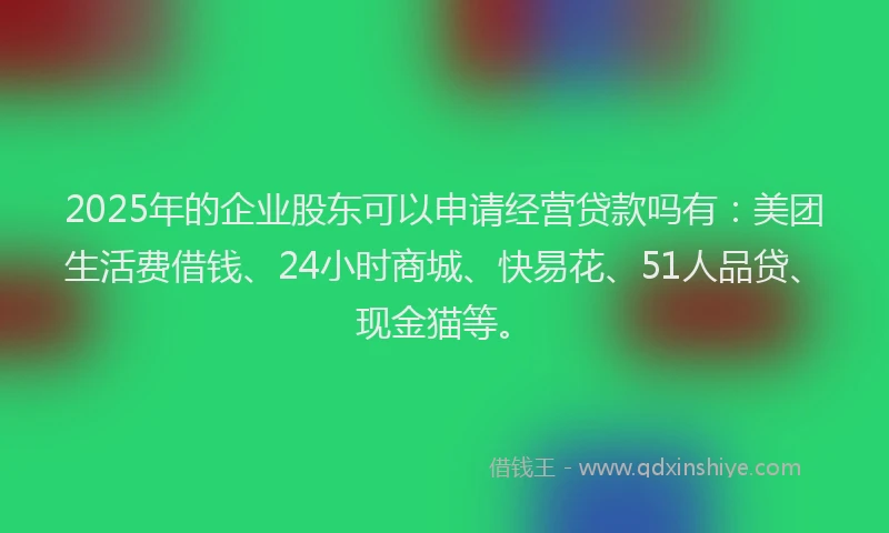 2025年的企业股东可以申请经营贷款吗有：美团生活费借钱、24小时商城、快易花、51人品贷、现金猫等。