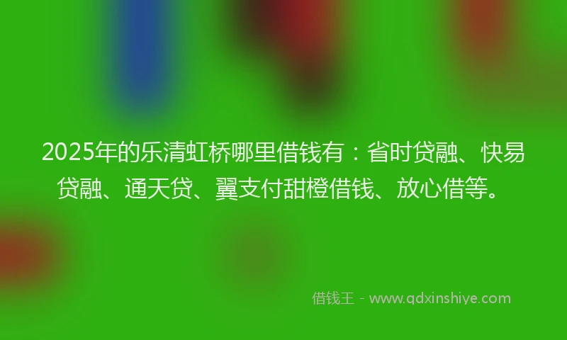 2025年的乐清虹桥哪里借钱有：省时贷融、快易贷融、通天贷、翼支付甜橙借钱、放心借等。