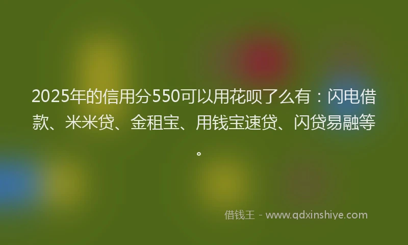 2025年的信用分550可以用花呗了么有:闪电借款、米米贷、金租宝、用钱宝速贷、闪贷易融等。