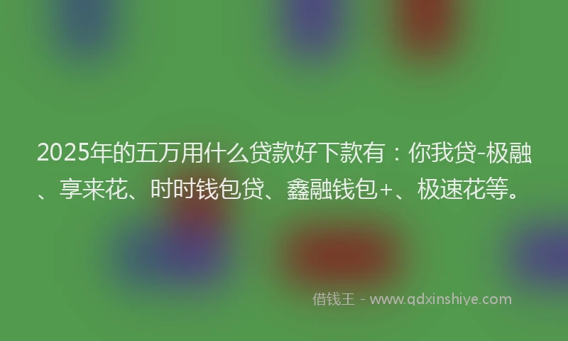 2025年的五万用什么贷款好下款有：你我贷-极融、享来花、时时钱包贷、鑫融钱包+、极速花等。