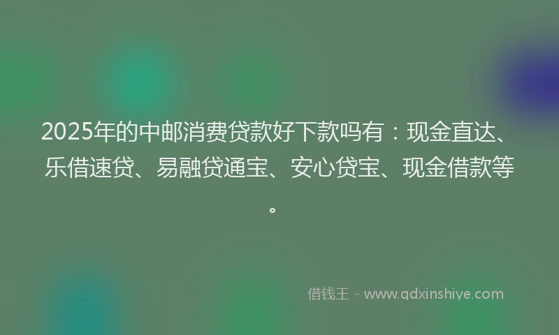 2025年的中邮消费贷款好下款吗有：现金直达、乐借速贷、易融贷通宝、安心贷宝、现金借款等。