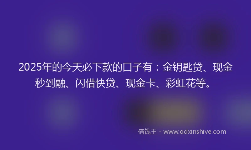 2025年的今天必下款的口子有：金钥匙贷、现金秒到融、闪借快贷、现金卡、彩虹花等。