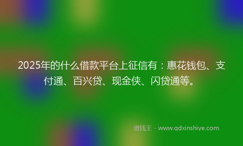 2025年的什么借款平台上征信有：惠花钱包、支付通、百兴贷、现金侠、闪贷通等。