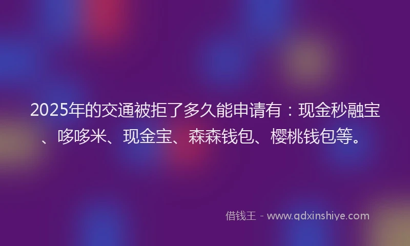 2025年的交通被拒了多久能申请有：现金秒融宝、哆哆米、现金宝、森森钱包、樱桃钱包等。