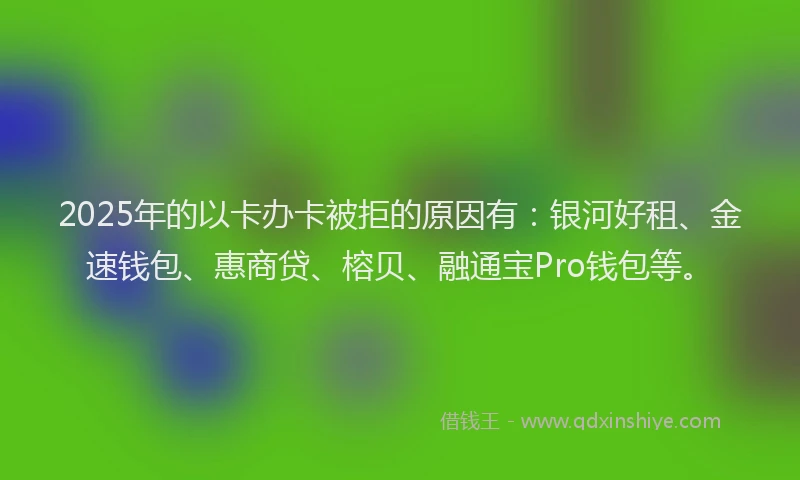2025年的以卡办卡被拒的原因有：银河好租、金速钱包、惠商贷、榕贝、融通宝Pro钱包等。