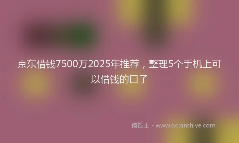京东借钱7500万2025年推荐，整理5个手机上可以借钱的口子