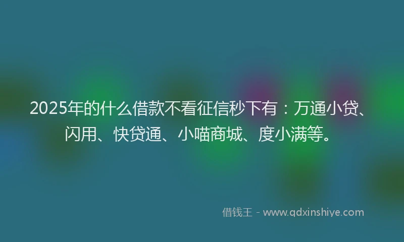 2025年的什么借款不看征信秒下有：万通小贷、闪用、快贷通、小喵商城、度小满等。