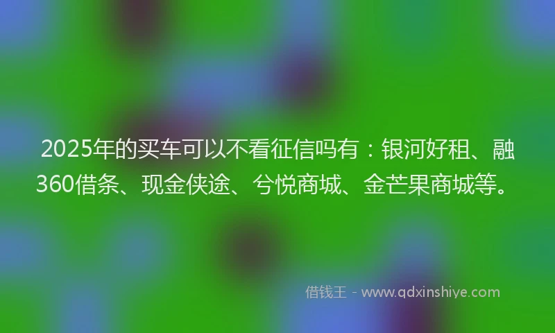 2025年的买车可以不看征信吗有：银河好租、融360借条、现金侠途、兮悦商城、金芒果商城等。