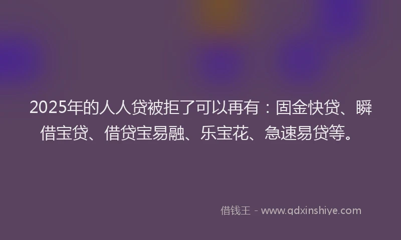 2025年的人人贷被拒了可以再有：固金快贷、瞬借宝贷、借贷宝易融、乐宝花、急速易贷等。