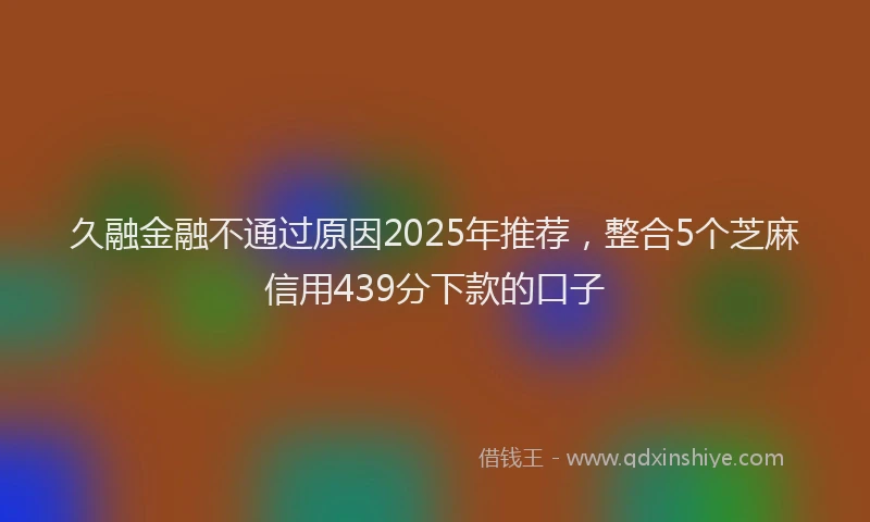久融金融不通过原因2025年推荐，整合5个芝麻信用439分下款的口子