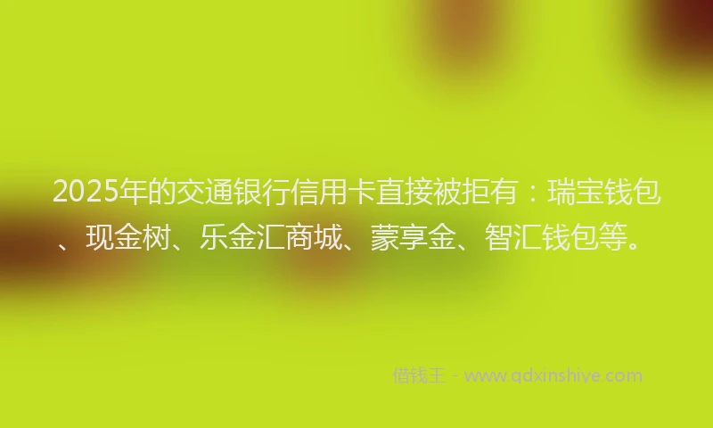 2025年的交通银行信用卡直接被拒有：瑞宝钱包、现金树、乐金汇商城、蒙享金、智汇钱包等。