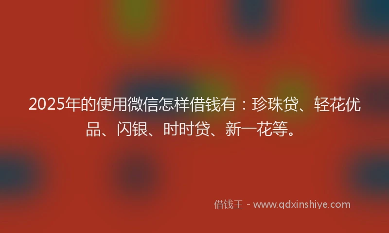 2025年的使用微信怎样借钱有：珍珠贷、轻花优品、闪银、时时贷、新一花等。