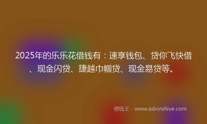 2025年的乐乐花借钱有：速享钱包、贷你飞快借、现金闪贷、捷越巾帼贷、现金易贷等。