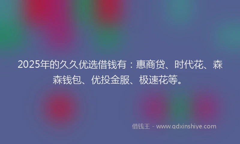 2025年的久久优选借钱有:惠商贷、时代花、森森钱包、优投金服、极速花等。