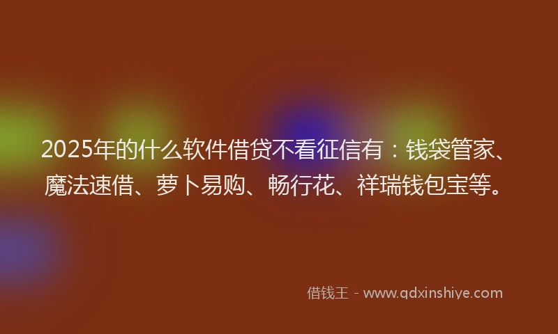 2025年的什么软件借贷不看征信有：钱袋管家、魔法速借、萝卜易购、畅行花、祥瑞钱包宝等。