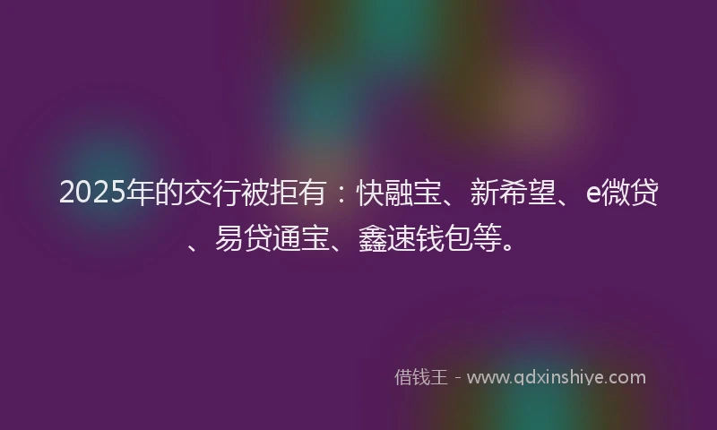 2025年的交行被拒有：快融宝、新希望、e微贷、易贷通宝、鑫速钱包等。