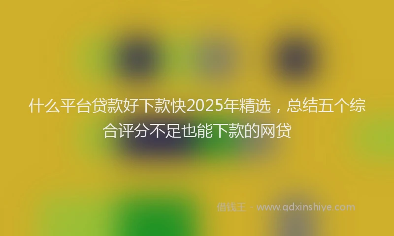 什么平台贷款好下款快2025年精选，总结五个综合评分不足也能下款的网贷
