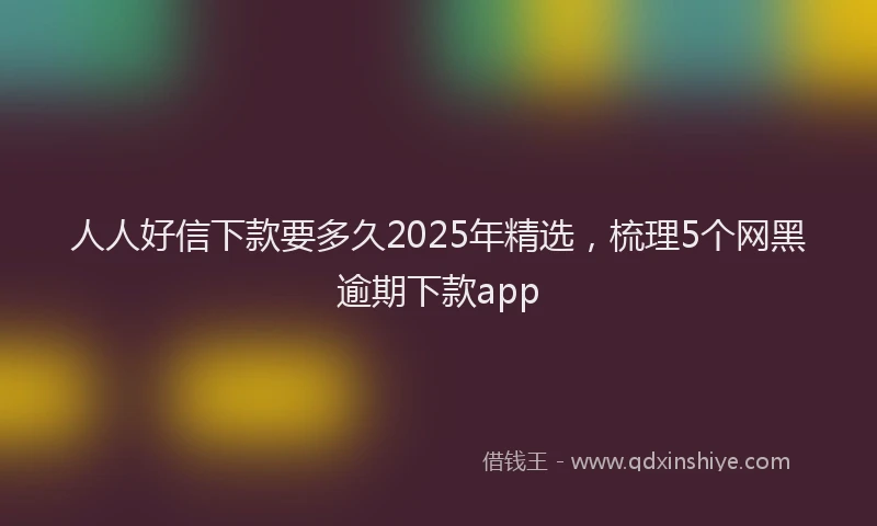 人人好信下款要多久2025年精选，梳理5个网黑逾期下款app